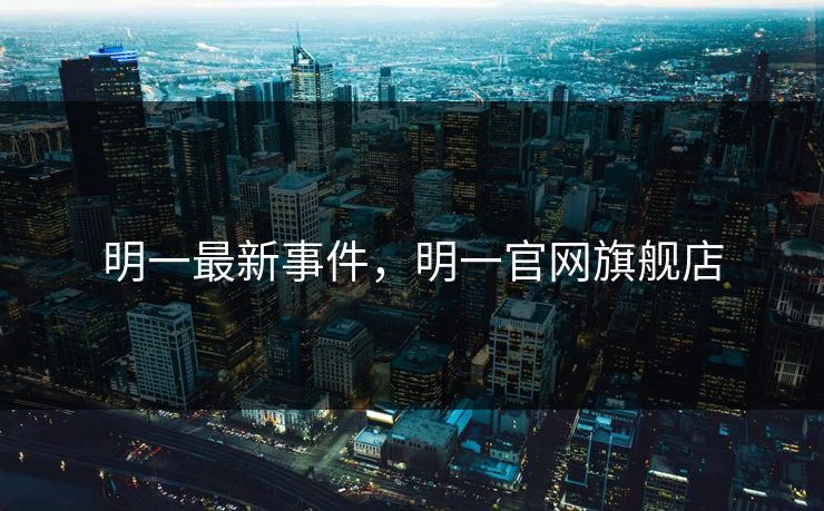 明一最新事件，明一官网旗舰店