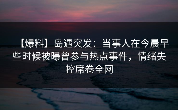 【爆料】岛遇突发：当事人在今晨早些时候被曝曾参与热点事件，情绪失控席卷全网