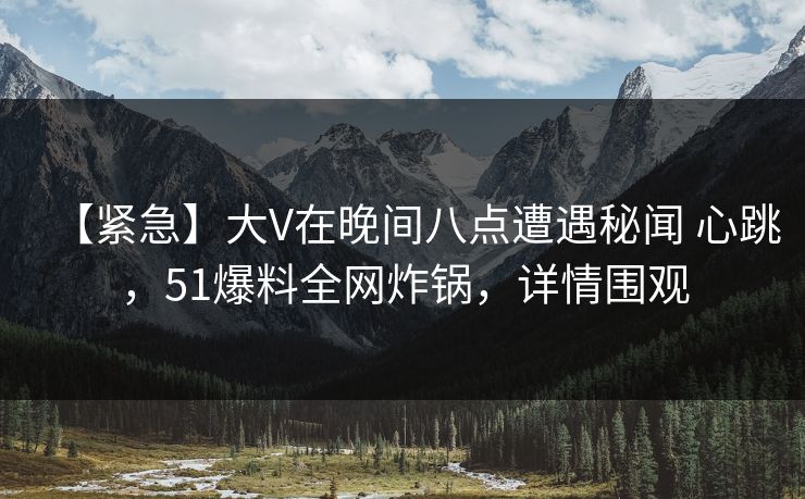 【紧急】大V在晚间八点遭遇秘闻 心跳，51爆料全网炸锅，详情围观