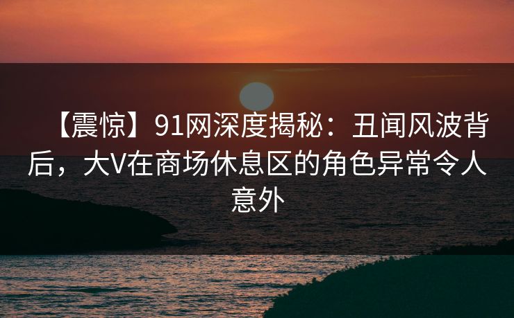【震惊】91网深度揭秘：丑闻风波背后，大V在商场休息区的角色异常令人意外