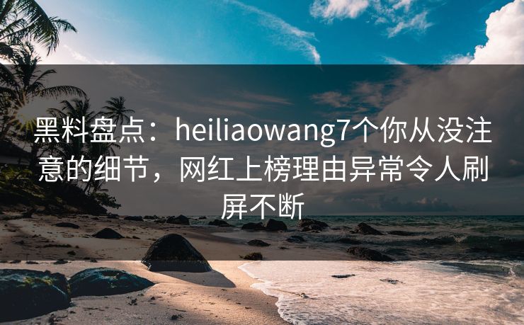 黑料盘点：heiliaowang7个你从没注意的细节，网红上榜理由异常令人刷屏不断