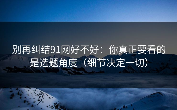 别再纠结91网好不好：你真正要看的是选题角度（细节决定一切）