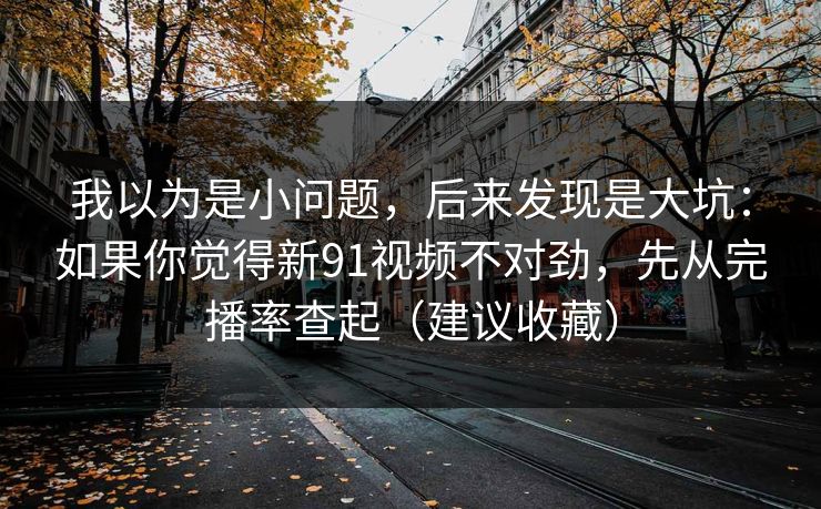 我以为是小问题，后来发现是大坑：如果你觉得新91视频不对劲，先从完播率查起（建议收藏）