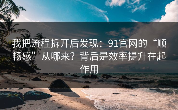 我把流程拆开后发现：91官网的“顺畅感”从哪来？背后是效率提升在起作用