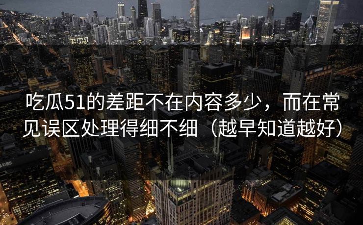 吃瓜51的差距不在内容多少，而在常见误区处理得细不细（越早知道越好）